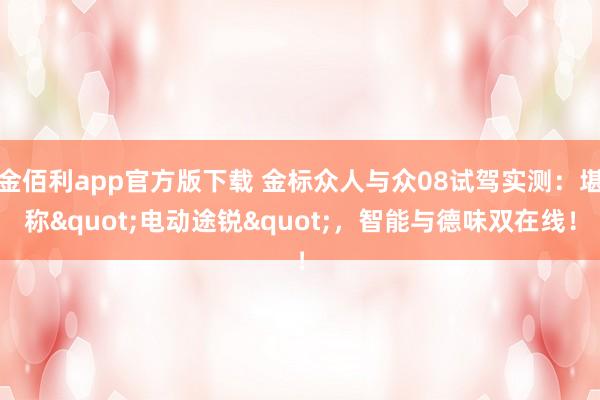 金佰利app官方版下载 金标众人与众08试驾实测：堪称"电动途锐"，智能与德味双在线！