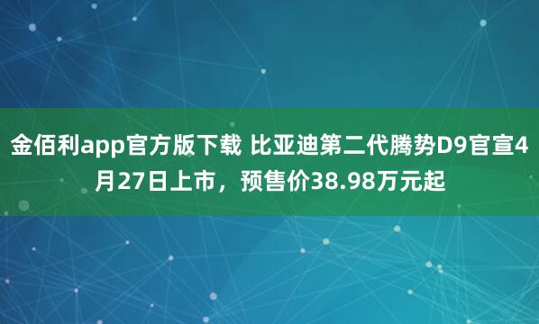 金佰利app官方版下载 比亚迪第二代腾势D9官宣4月27日上市，预售价38.98万元起