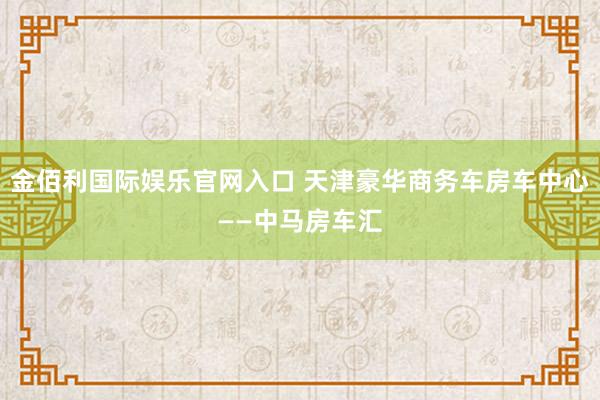 金佰利国际娱乐官网入口 天津豪华商务车房车中心——中马房车汇