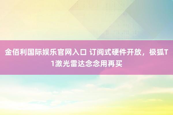 金佰利国际娱乐官网入口 订阅式硬件开放，极狐T1激光雷达念念用再买