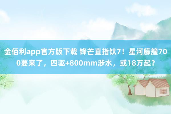 金佰利app官方版下载 锋芒直指钛7！星河艨艟700要来了，四驱+800mm涉水，或18万起？