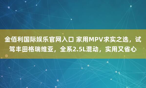 金佰利国际娱乐官网入口 家用MPV求实之选，试驾丰田格瑞维亚，全系2.5L混动，实用又省心