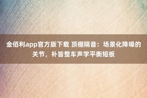 金佰利app官方版下载 顶棚隔音：场景化降噪的关节，补皆整车声学平衡短板