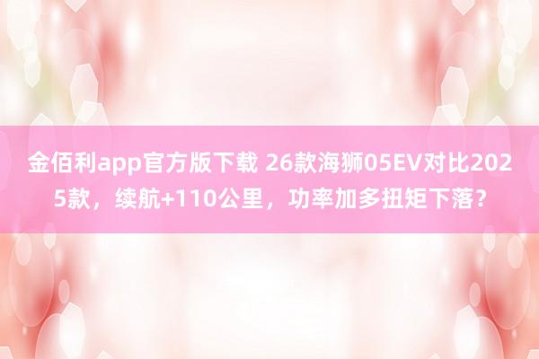 金佰利app官方版下载 26款海狮05EV对比2025款，续航+110公里，功率加多扭矩下落？