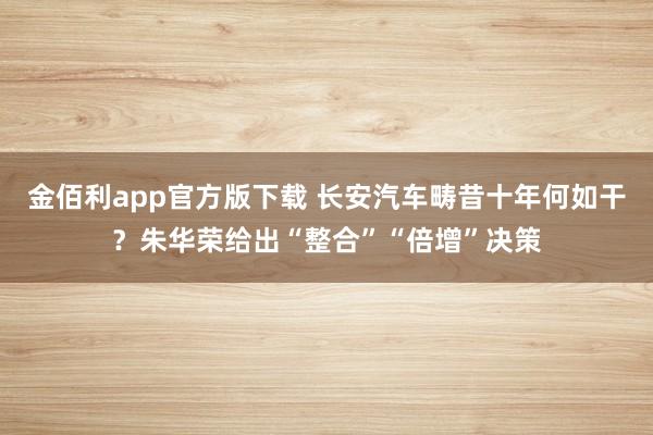 金佰利app官方版下载 长安汽车畴昔十年何如干？朱华荣给出“整合”“倍增”决策