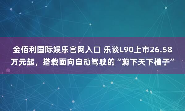 金佰利国际娱乐官网入口 乐谈L90上市26.58万元起，搭载面向自动驾驶的“蔚下天下模子”