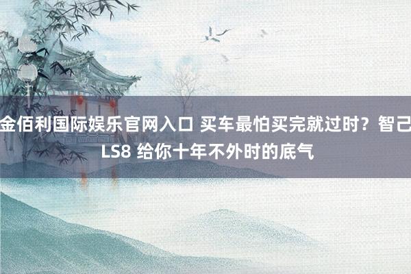 金佰利国际娱乐官网入口 买车最怕买完就过时？智己 LS8 给你十年不外时的底气