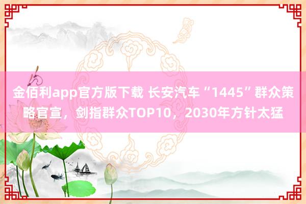 金佰利app官方版下载 长安汽车“1445”群众策略官宣，剑指群众TOP10，2030年方针太猛