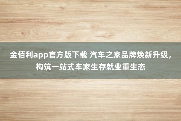 金佰利app官方版下载 汽车之家品牌焕新升级，构筑一站式车家生存就业重生态