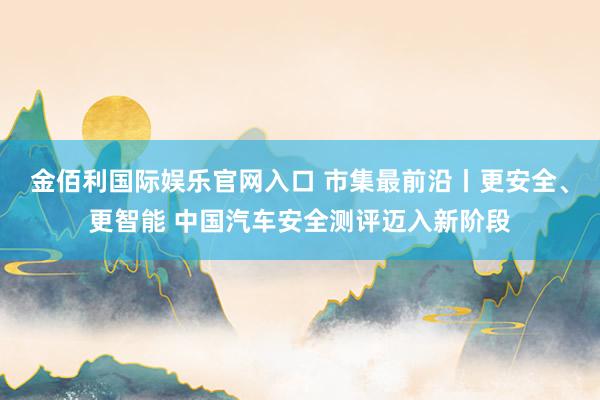 金佰利国际娱乐官网入口 市集最前沿丨更安全、更智能 中国汽车安全测评迈入新阶段