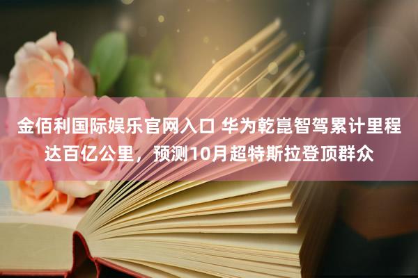金佰利国际娱乐官网入口 华为乾崑智驾累计里程达百亿公里，预测10月超特斯拉登顶群众