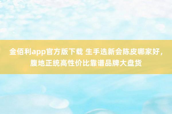 金佰利app官方版下载 生手选新会陈皮哪家好，腹地正统高性价比靠谱品牌大盘货