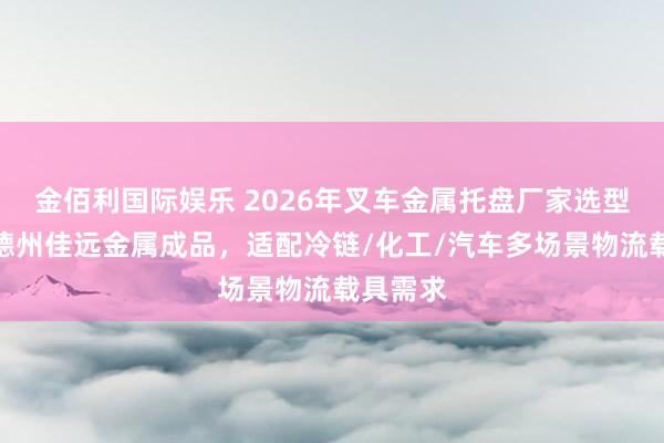金佰利国际娱乐 2026年叉车金属托盘厂家选型指南：德州佳远金属成品，适配冷链/化工/汽车多场景物流载具需求