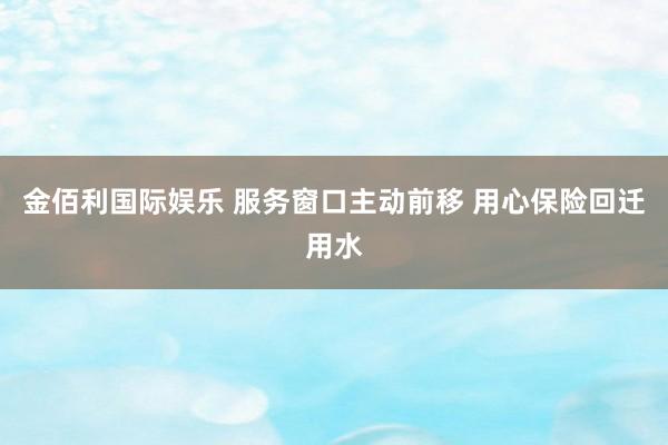 金佰利国际娱乐 服务窗口主动前移 用心保险回迁用水