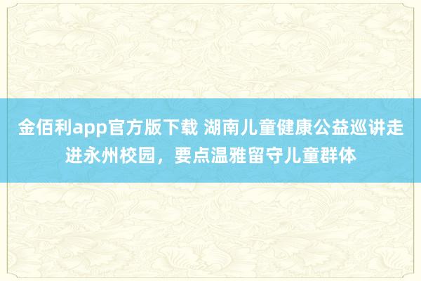 金佰利app官方版下载 湖南儿童健康公益巡讲走进永州校园，要点温雅留守儿童群体
