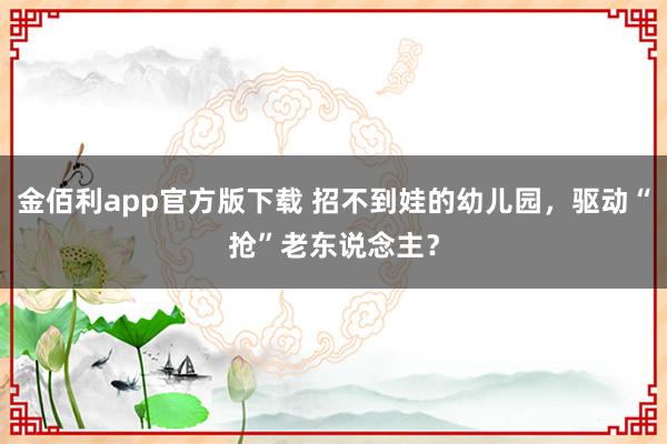 金佰利app官方版下载 招不到娃的幼儿园，驱动“抢”老东说念主？