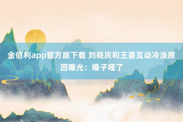 金佰利app官方版下载 刘晓庆和王婆互动冷淡原因曝光：嗓子哑了