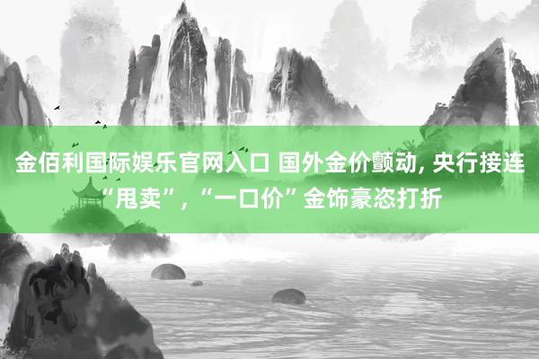 金佰利国际娱乐官网入口 国外金价颤动, 央行接连“甩卖”, “一口价”金饰豪恣打折