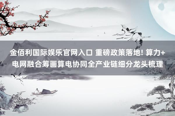 金佰利国际娱乐官网入口 重磅政策落地! 算力+电网融合筹画算电协同全产业链细分龙头梳理