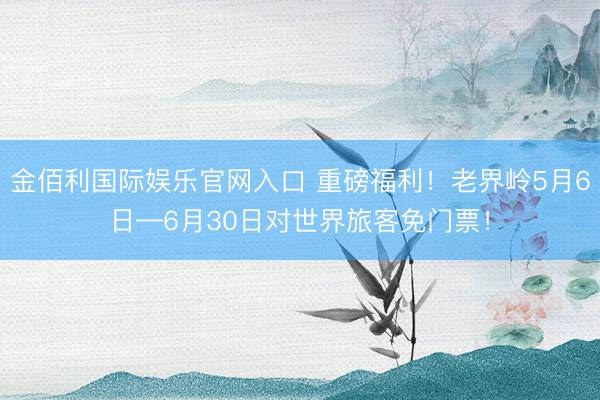 金佰利国际娱乐官网入口 重磅福利！老界岭5月6日—6月30日对世界旅客免门票！