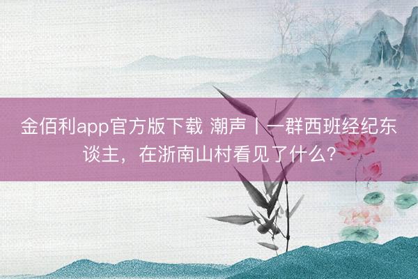 金佰利app官方版下载 潮声丨一群西班经纪东谈主，在浙南山村看见了什么？