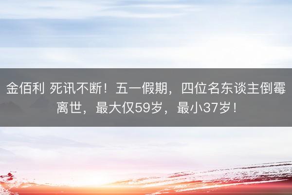 金佰利 死讯不断！五一假期，四位名东谈主倒霉离世，最大仅59岁，最小37岁！