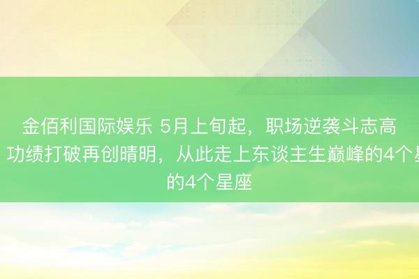 金佰利国际娱乐 5月上旬起，职场逆袭斗志高潮，功绩打破再创晴明，从此走上东谈主生巅峰的4个星座
