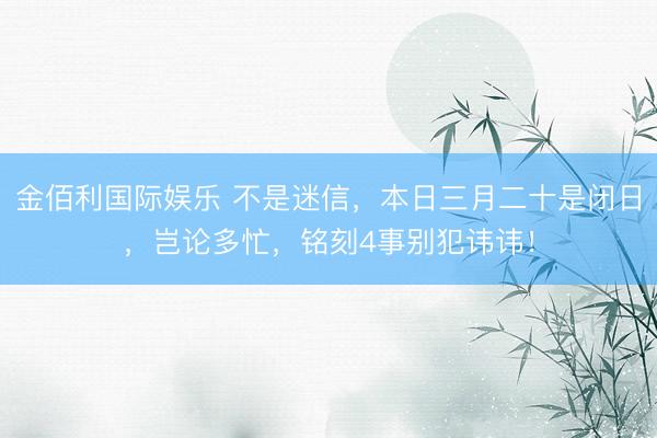金佰利国际娱乐 不是迷信，本日三月二十是闭日，岂论多忙，铭刻4事别犯讳讳！