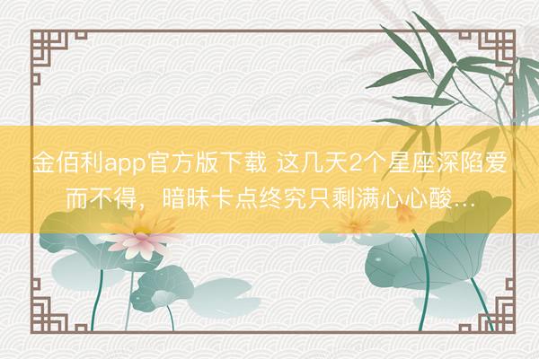 金佰利app官方版下载 这几天2个星座深陷爱而不得，暗昧卡点终究只剩满心心酸…