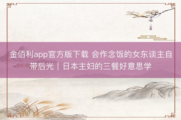 金佰利app官方版下载 会作念饭的女东谈主自带后光｜日本主妇的三餐好意思学