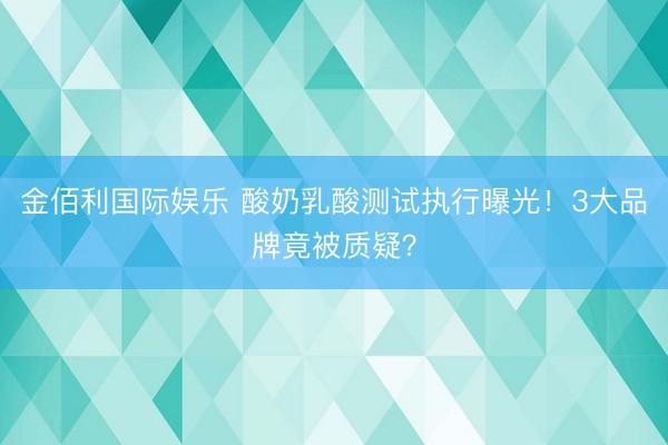 金佰利国际娱乐 酸奶乳酸测试执行曝光！3大品牌竟被质疑？