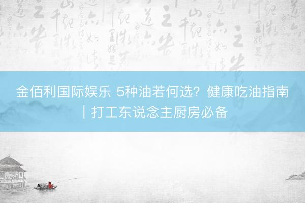 金佰利国际娱乐 5种油若何选？健康吃油指南｜打工东说念主厨房必备