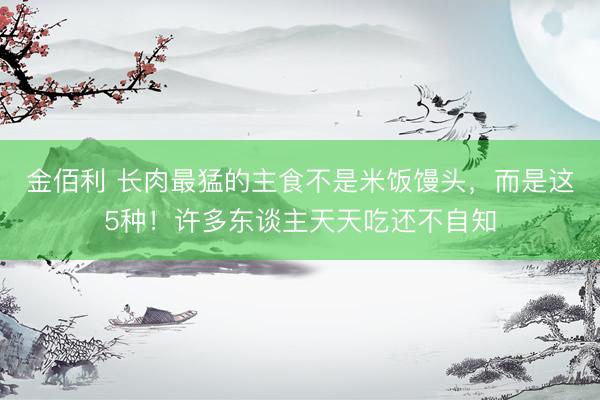 金佰利 长肉最猛的主食不是米饭馒头，而是这5种！许多东谈主天天吃还不自知