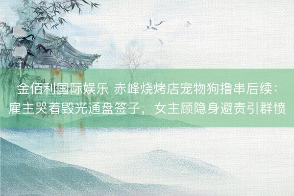 金佰利国际娱乐 赤峰烧烤店宠物狗撸串后续：雇主哭着毁光通盘签子，女主顾隐身避责引群愤