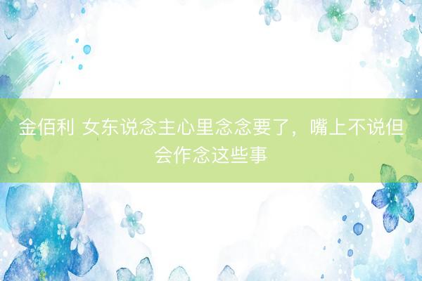 金佰利 女东说念主心里念念要了，嘴上不说但会作念这些事