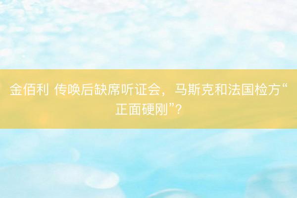 金佰利 传唤后缺席听证会，马斯克和法国检方“正面硬刚”？