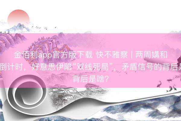 金佰利app官方版下载 快不雅察 | 两周媾和达成倒计时，好意思伊陷“双线死局”，矛盾信号的背后是啥？