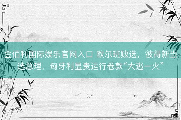 金佰利国际娱乐官网入口 欧尔班败选，彼得新当选总理，匈牙利显贵运行卷款“大逃一火”