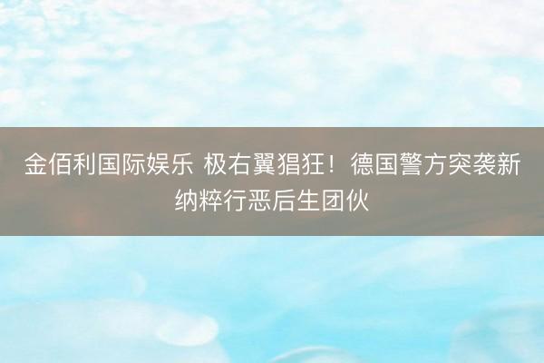 金佰利国际娱乐 极右翼猖狂！德国警方突袭新纳粹行恶后生团伙