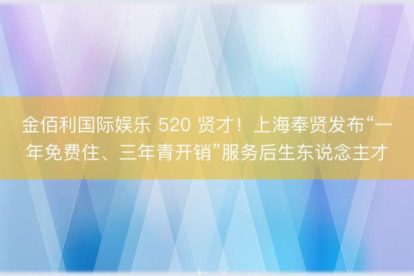金佰利国际娱乐 520 贤才！上海奉贤发布“一年免费住、三年青开销”服务后生东说念主才