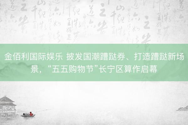 金佰利国际娱乐 披发国潮蹧跶券、打造蹧跶新场景，“五五购物节”长宁区算作启幕
