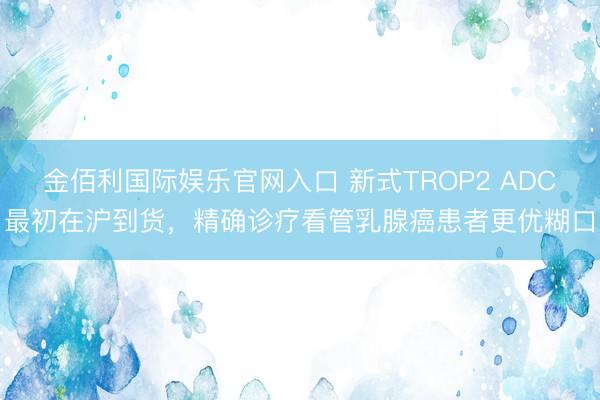 金佰利国际娱乐官网入口 新式TROP2 ADC最初在沪到货，精确诊疗看管乳腺癌患者更优糊口