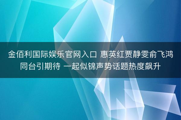 金佰利国际娱乐官网入口 惠英红贾静雯俞飞鸿同台引期待 一起似锦声势话题热度飙升
