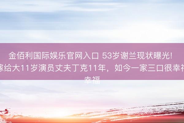 金佰利国际娱乐官网入口 53岁谢兰现状曝光! 嫁给大11岁演员丈夫丁克11年，如今一家三口很幸福