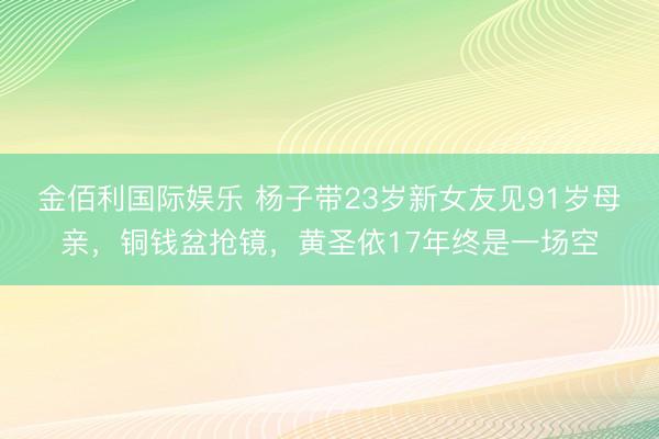 金佰利国际娱乐 杨子带23岁新女友见91岁母亲，铜钱盆抢镜，黄圣依17年终是一场空